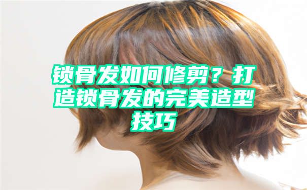 锁骨发如何修剪？打造锁骨发的完美造型技巧