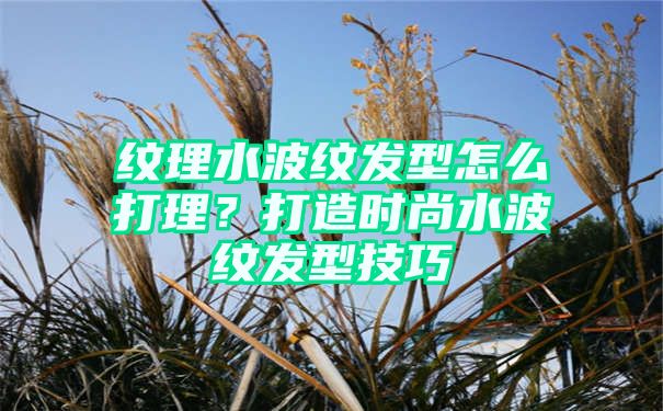 纹理水波纹发型怎么打理？打造时尚水波纹发型技巧