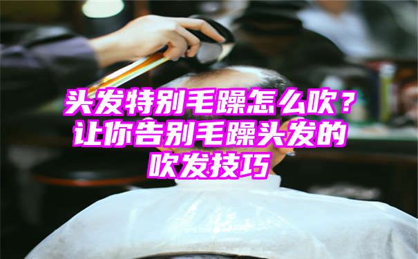 头发特别毛躁怎么吹？让你告别毛躁头发的吹发技巧