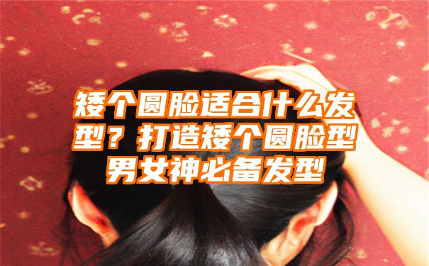 矮个圆脸适合什么发型？打造矮个圆脸型男女神必备发型