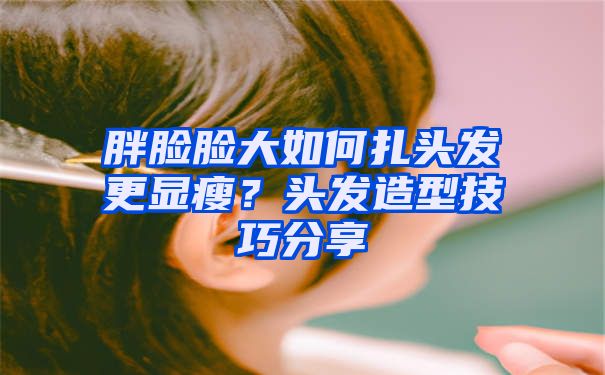 胖脸脸大如何扎头发更显瘦？头发造型技巧分享