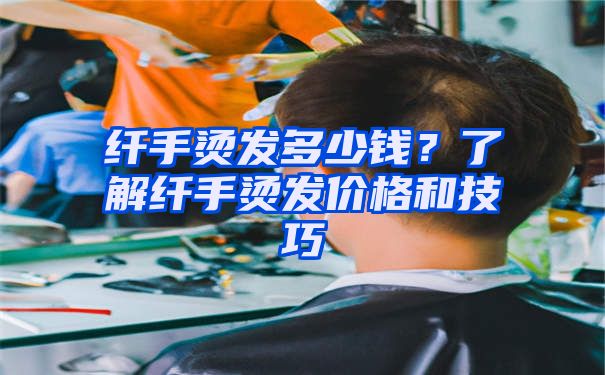 纤手烫发多少钱？了解纤手烫发价格和技巧