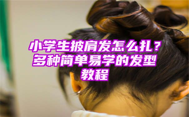 小学生披肩发怎么扎？多种简单易学的发型教程