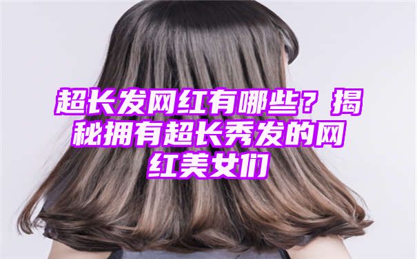 超长发网红有哪些？揭秘拥有超长秀发的网红美女们