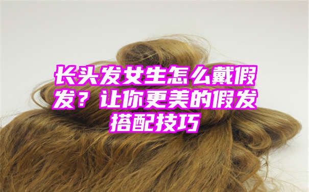 长头发女生怎么戴假发？让你更美的假发搭配技巧