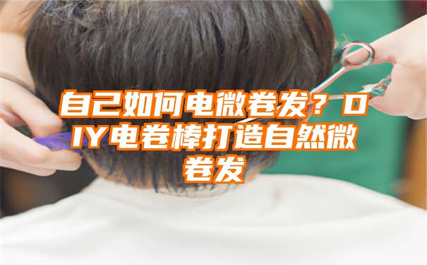 自己如何电微卷发？DIY电卷棒打造自然微卷发