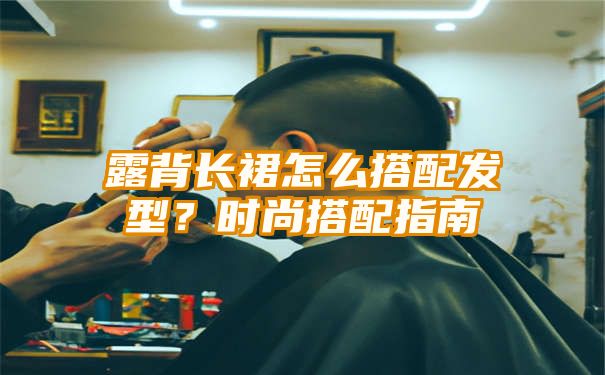 露背长裙怎么搭配发型？时尚搭配指南