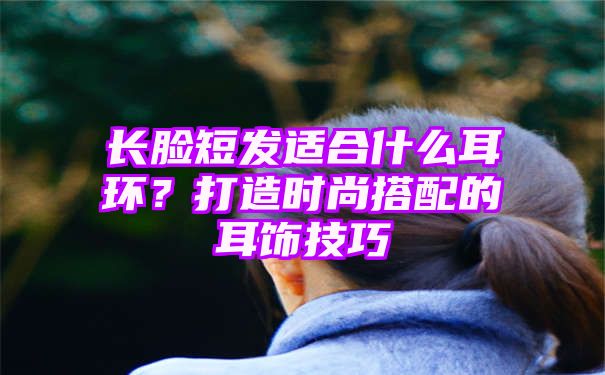 长脸短发适合什么耳环？打造时尚搭配的耳饰技巧