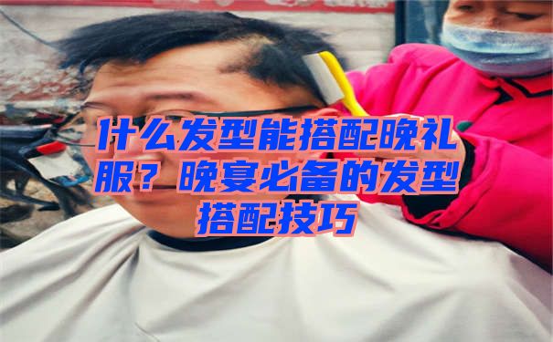 什么发型能搭配晚礼服？晚宴必备的发型搭配技巧