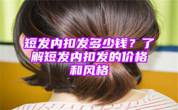 短发内扣发多少钱？了解短发内扣发的价格和风格