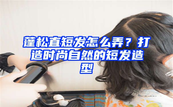 蓬松直短发怎么弄？打造时尚自然的短发造型