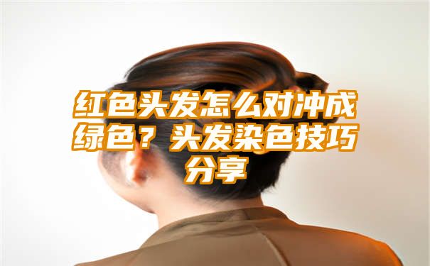 红色头发怎么对冲成绿色？头发染色技巧分享