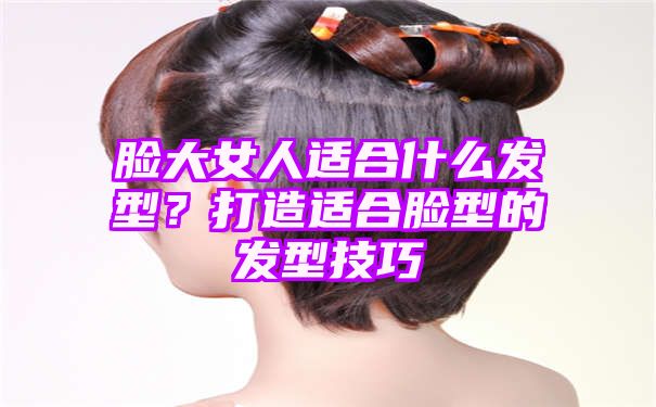 脸大女人适合什么发型？打造适合脸型的发型技巧