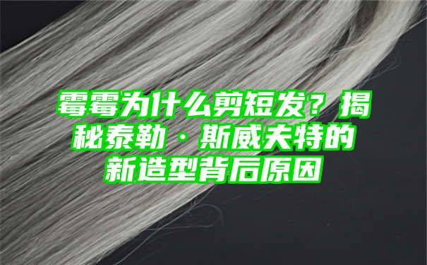 霉霉为什么剪短发？揭秘泰勒·斯威夫特的新造型背后原因