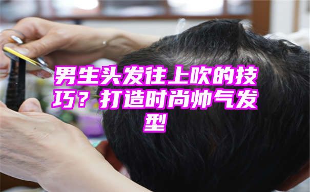 男生头发往上吹的技巧？打造时尚帅气发型