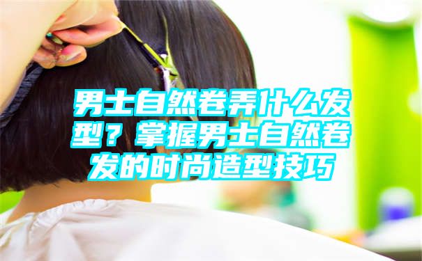 男士自然卷弄什么发型？掌握男士自然卷发的时尚造型技巧