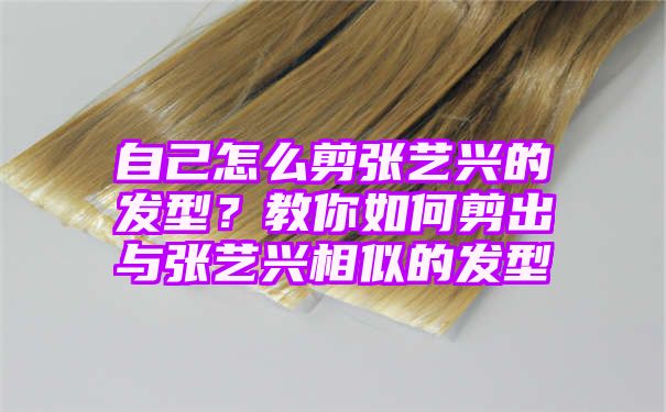 自己怎么剪张艺兴的发型？教你如何剪出与张艺兴相似的发型