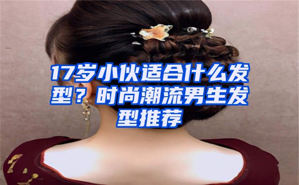 17岁小伙适合什么发型？时尚潮流男生发型推荐