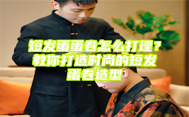 短发蛋蛋卷怎么打理？教你打造时尚的短发蛋卷造型