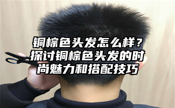 铜棕色头发怎么样？探讨铜棕色头发的时尚魅力和搭配技巧