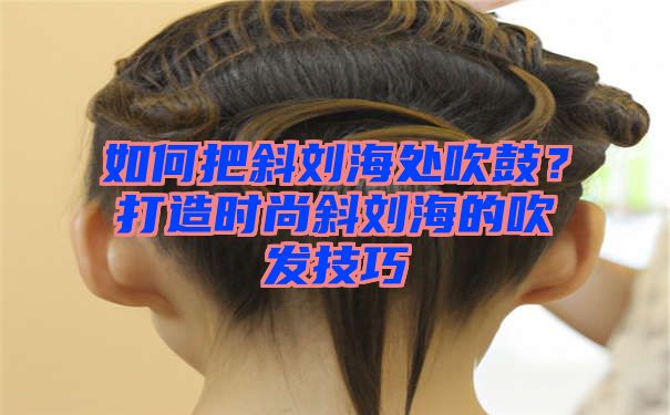 如何把斜刘海处吹鼓？打造时尚斜刘海的吹发技巧