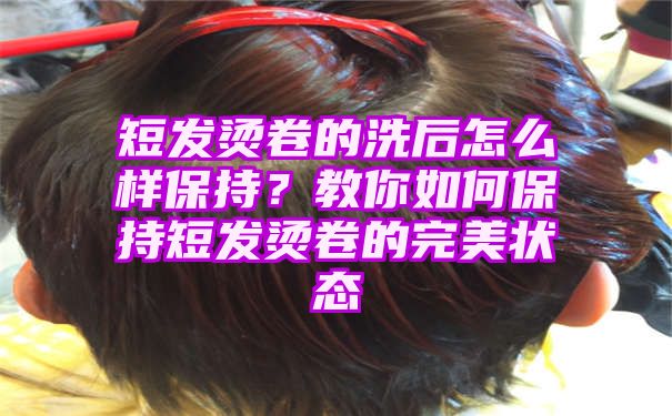 短发烫卷的洗后怎么样保持？教你如何保持短发烫卷的完美状态