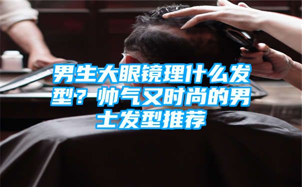 男生大眼镜理什么发型？帅气又时尚的男士发型推荐