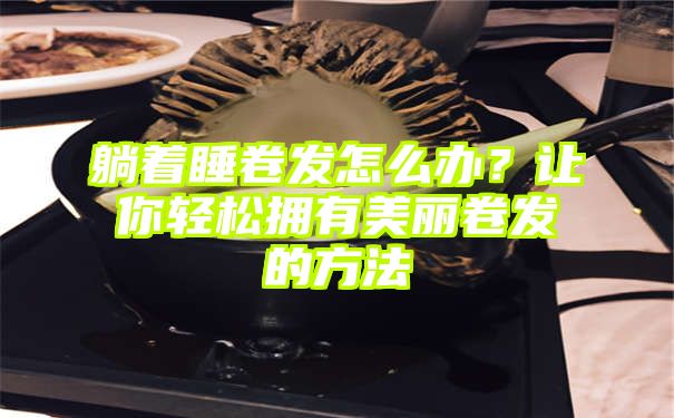 躺着睡卷发怎么办？让你轻松拥有美丽卷发的方法