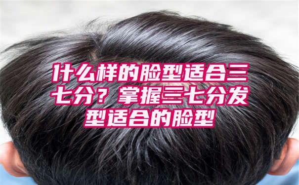 什么样的脸型适合三七分？掌握三七分发型适合的脸型