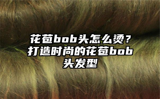 花苞bob头怎么烫？打造时尚的花苞bob头发型