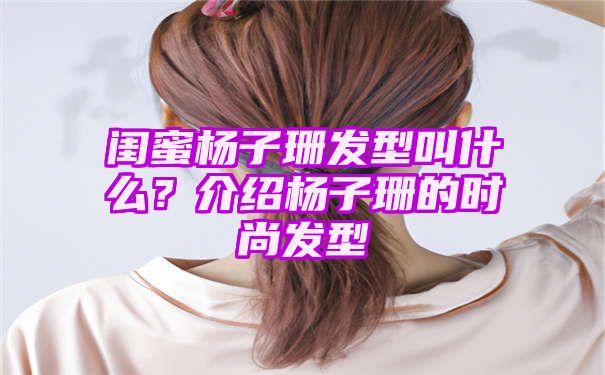 闺蜜杨子珊发型叫什么？介绍杨子珊的时尚发型