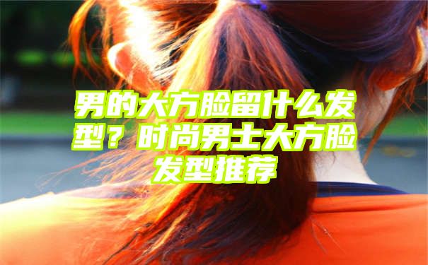 男的大方脸留什么发型？时尚男士大方脸发型推荐