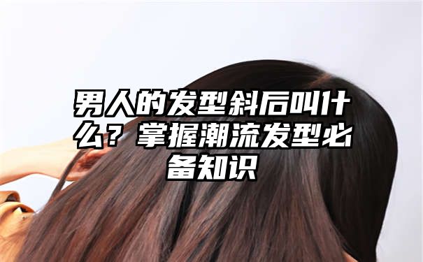 男人的发型斜后叫什么？掌握潮流发型必备知识