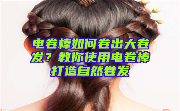 电卷棒如何卷出大卷发？教你使用电卷棒打造自然卷发