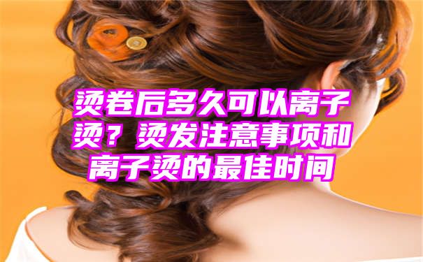 烫卷后多久可以离子烫？烫发注意事项和离子烫的最佳时间