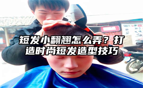 短发小翻翘怎么弄？打造时尚短发造型技巧