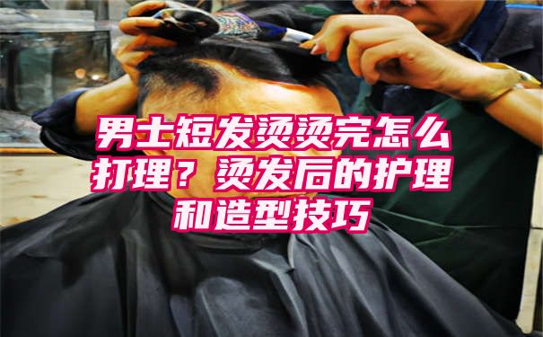 男士短发烫烫完怎么打理？烫发后的护理和造型技巧