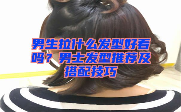 男生拉什么发型好看吗？男士发型推荐及搭配技巧