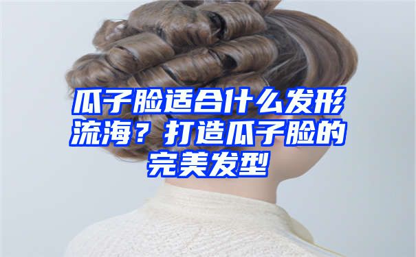 瓜子脸适合什么发形流海？打造瓜子脸的完美发型