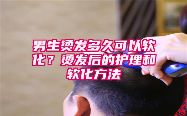 男生烫发多久可以软化？烫发后的护理和软化方法