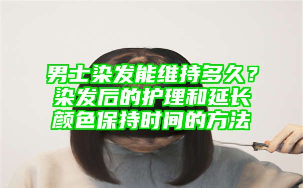 男士染发能维持多久？染发后的护理和延长颜色保持时间的方法