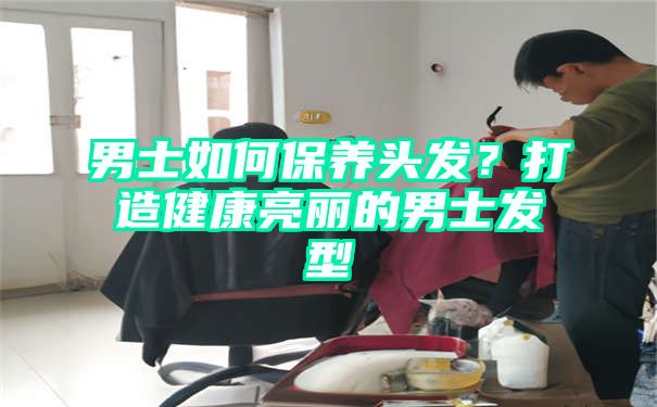 男士如何保养头发？打造健康亮丽的男士发型