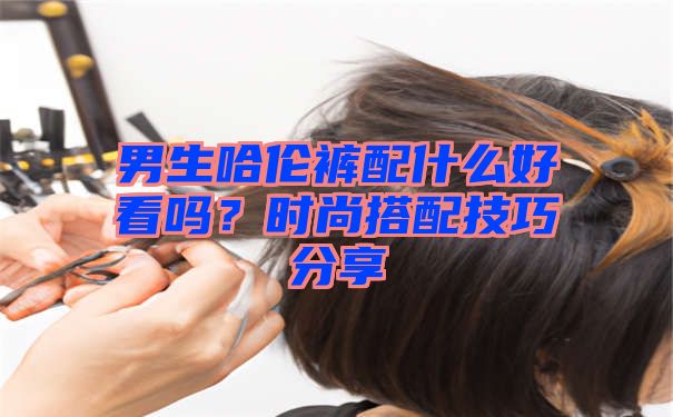 男生哈伦裤配什么好看吗？时尚搭配技巧分享