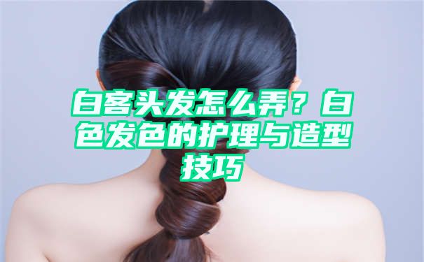 白客头发怎么弄？白色发色的护理与造型技巧