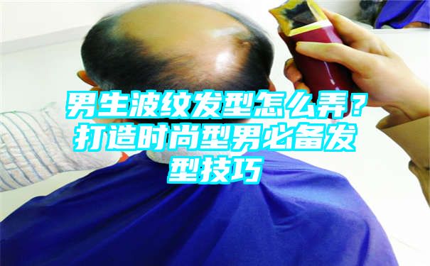 男生波纹发型怎么弄？打造时尚型男必备发型技巧