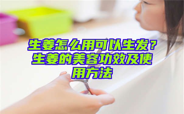 生姜怎么用可以生发？生姜的美容功效及使用方法