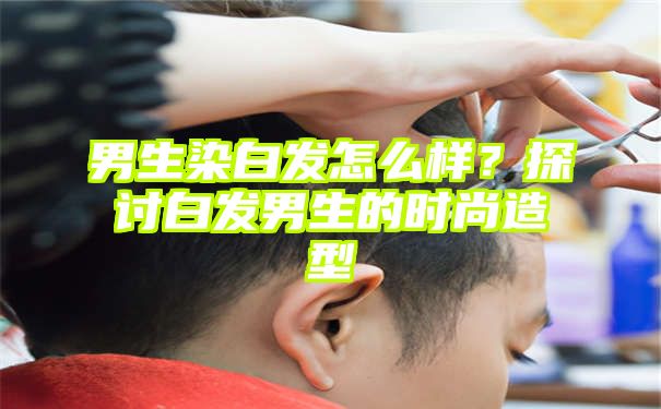 男生染白发怎么样？探讨白发男生的时尚造型