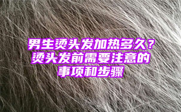 男生烫头发加热多久？烫头发前需要注意的事项和步骤