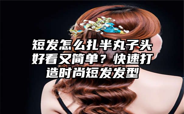 短发怎么扎半丸子头好看又简单？快速打造时尚短发发型