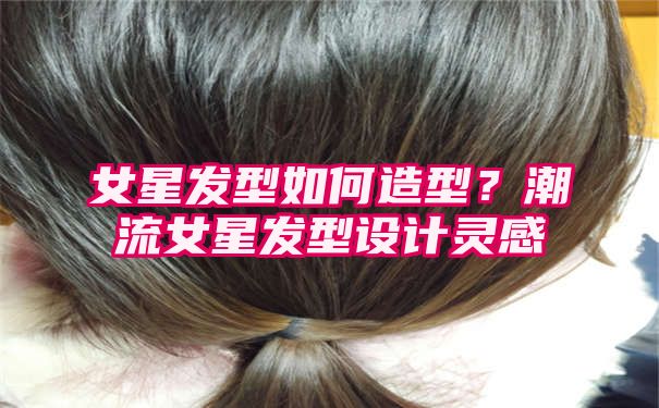 女星发型如何造型？潮流女星发型设计灵感